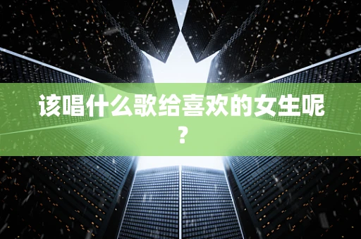 该唱什么歌给喜欢的女生呢？