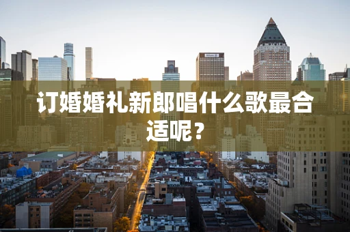 订婚婚礼新郎唱什么歌最合适呢？