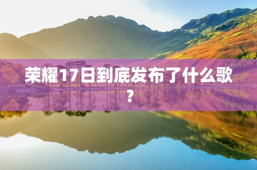 荣耀17日到底发布了什么歌？