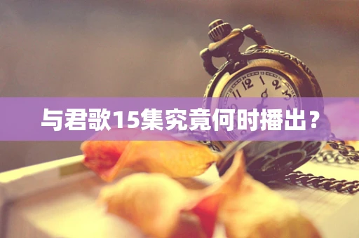 与君歌15集究竟何时播出？