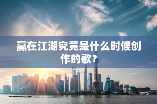 赢在江湖究竟是什么时候创作的歌？
