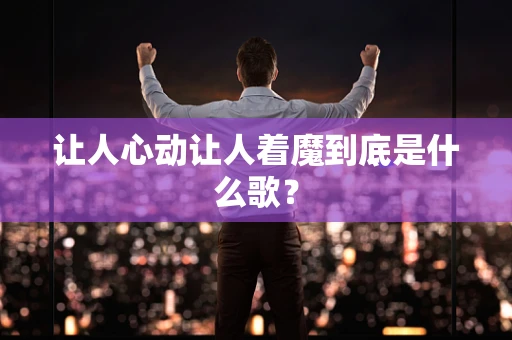 让人心动让人着魔到底是什么歌？
