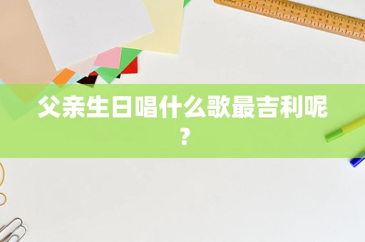 父亲生日唱什么歌最吉利呢？