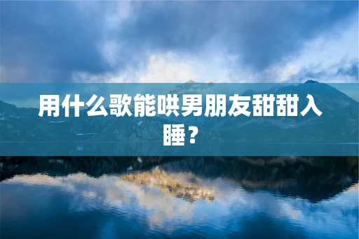用什么歌能哄男朋友甜甜入睡？