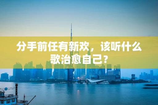 分手前任有新欢，该听什么歌治愈自己？