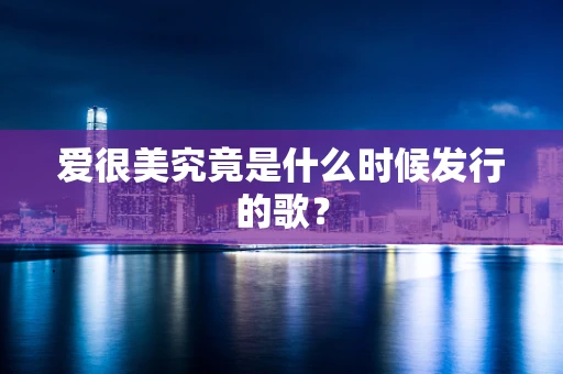 爱很美究竟是什么时候发行的歌？