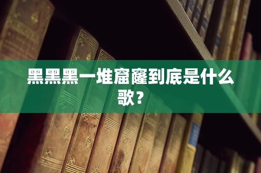 黑黑黑一堆窟窿到底是什么歌？