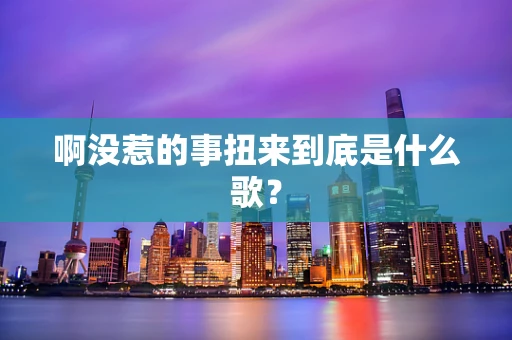 啊没惹的事扭来到底是什么歌？