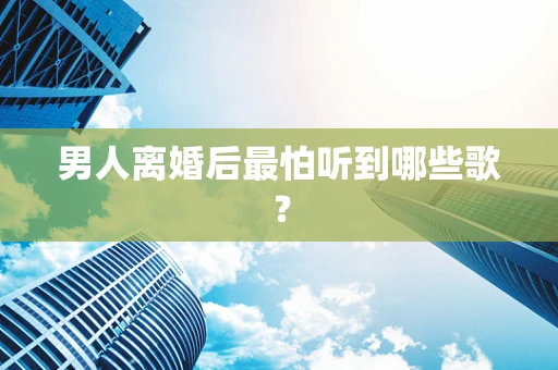 男人离婚后最怕听到哪些歌？