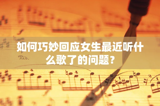 如何巧妙回应女生最近听什么歌了的问题？