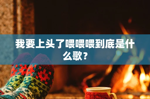 我要上头了喂喂喂到底是什么歌？