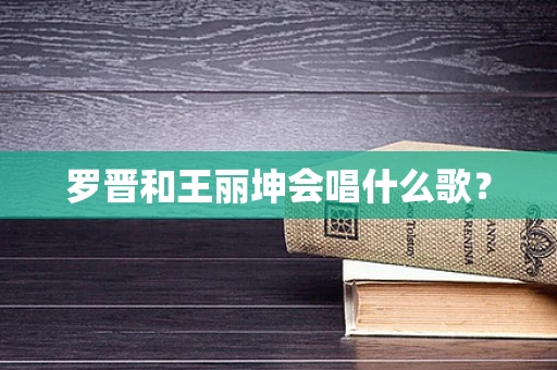 罗晋和王丽坤会唱什么歌？