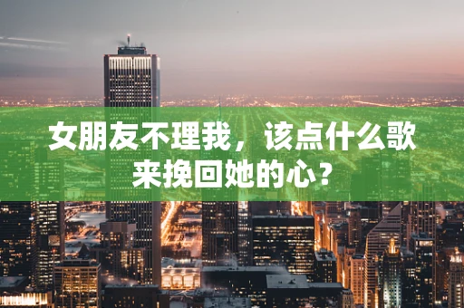 女朋友不理我，该点什么歌来挽回她的心？