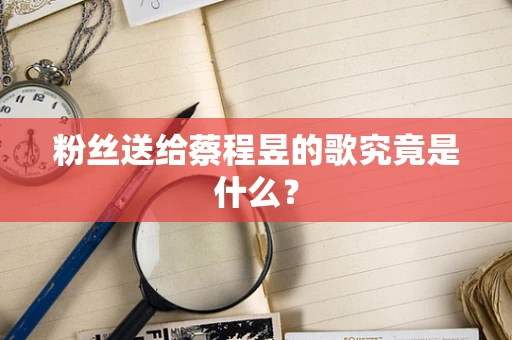 粉丝送给蔡程昱的歌究竟是什么？