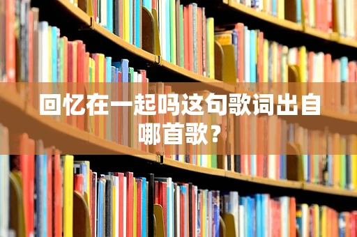 回忆在一起吗这句歌词出自哪首歌？