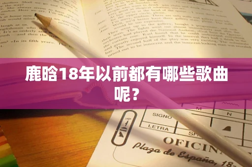 鹿晗18年以前都有哪些歌曲呢？