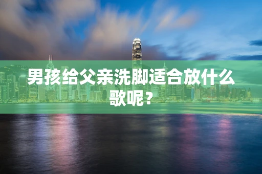 男孩给父亲洗脚适合放什么歌呢？