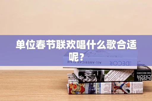 单位春节联欢唱什么歌合适呢？