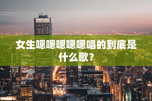 女生嗯嗯嗯嗯嗯唱的到底是什么歌？