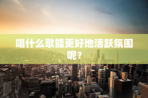 唱什么歌能更好地活跃氛围呢？