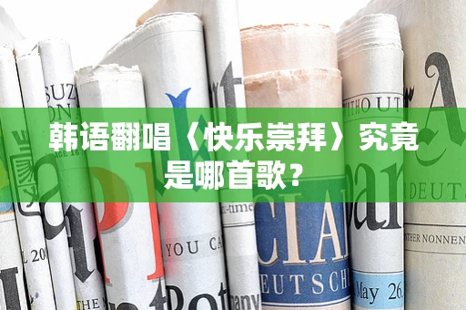 韩语翻唱〈快乐崇拜〉究竟是哪首歌？
